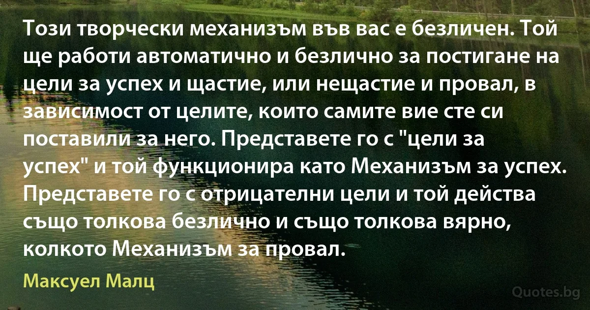 Този творчески механизъм във вас е безличен. Той ще работи автоматично и безлично за постигане на цели за успех и щастие, или нещастие и провал, в зависимост от целите, които самите вие сте си поставили за него. Представете го с "цели за успех" и той функционира като Механизъм за успех. Представете го с отрицателни цели и той действа също толкова безлично и също толкова вярно, колкото Механизъм за провал. (Максуел Малц)