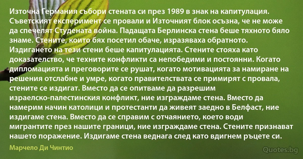 Източна Германия събори стената си през 1989 в знак на капитулация. Съветският експеримент се провали и Източният блок осъзна, че не може да спечелят Студената война. Падащата Берлинска стена беше тяхното бяло знаме. Стените, които бях посетил обаче, изразяваха обратното. Издигането на тези стени беше капитулацията. Стените стояха като доказателство, че техните конфликти са непобедими и постоянни. Когато дипломацията и преговорите се рушат, когато мотивацията за намиране на решения отслабне и умре, когато правителствата се примирят с провала, стените се издигат. Вместо да се опитваме да разрешим израелско-палестинския конфликт, ние изграждаме стена. Вместо да намерим начин католици и протестанти да живеят заедно в Белфаст, ние издигаме стена. Вместо да се справим с отчаянието, което води мигрантите през нашите граници, ние изграждаме стена. Стените признават нашето поражение. Издигаме стена веднага след като вдигнем ръцете си. (Марчело Ди Чинтио)