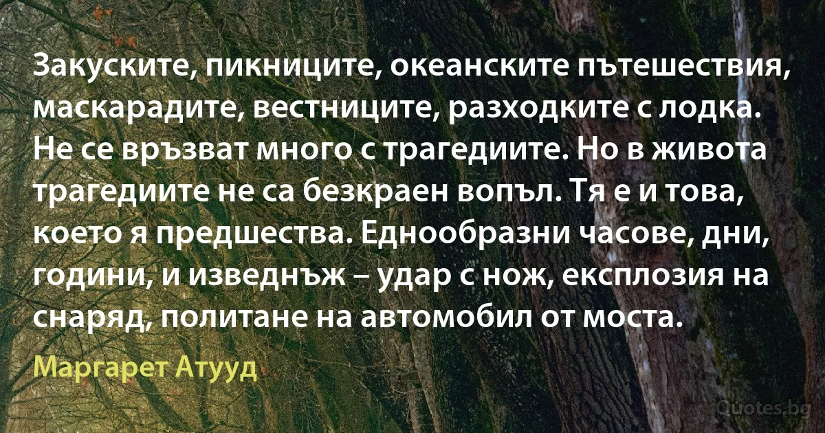 Закуските, пикниците, океанските пътешествия, маскарадите, вестниците, разходките с лодка. Не се връзват много с трагедиите. Но в живота трагедиите не са безкраен вопъл. Тя е и това, което я предшества. Еднообразни часове, дни, години, и изведнъж – удар с нож, експлозия на снаряд, политане на автомобил от моста. (Маргарет Атууд)