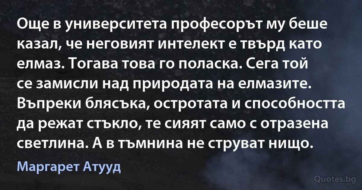 Още в университета професорът му беше казал, че неговият интелект е твърд като елмаз. Тогава това го поласка. Сега той се замисли над природата на елмазите. Въпреки блясъка, остротата и способността да режат стъкло, те сияят само с отразена светлина. А в тъмнина не струват нищо. (Маргарет Атууд)