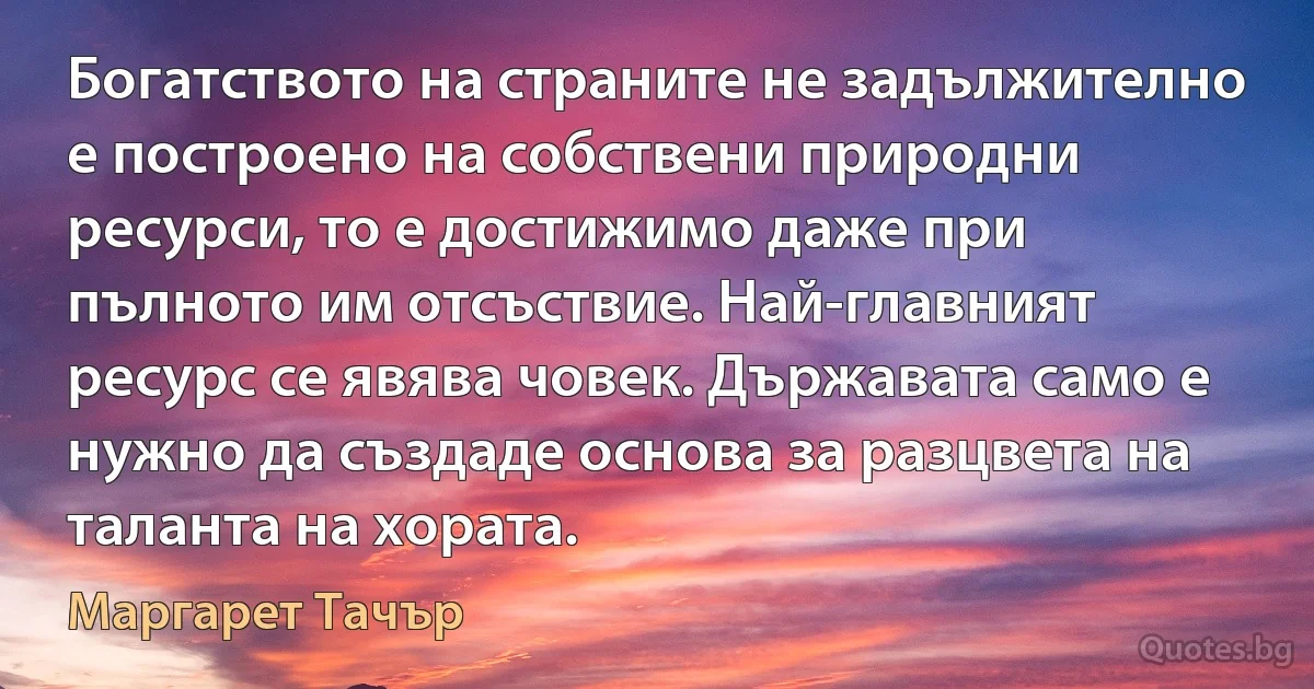 Богатството на страните не задължително е построено на собствени природни ресурси, то е достижимо даже при пълното им отсъствие. Най-главният ресурс се явява човек. Държавата само е нужно да създаде основа за разцвета на таланта на хората. (Маргарет Тачър)