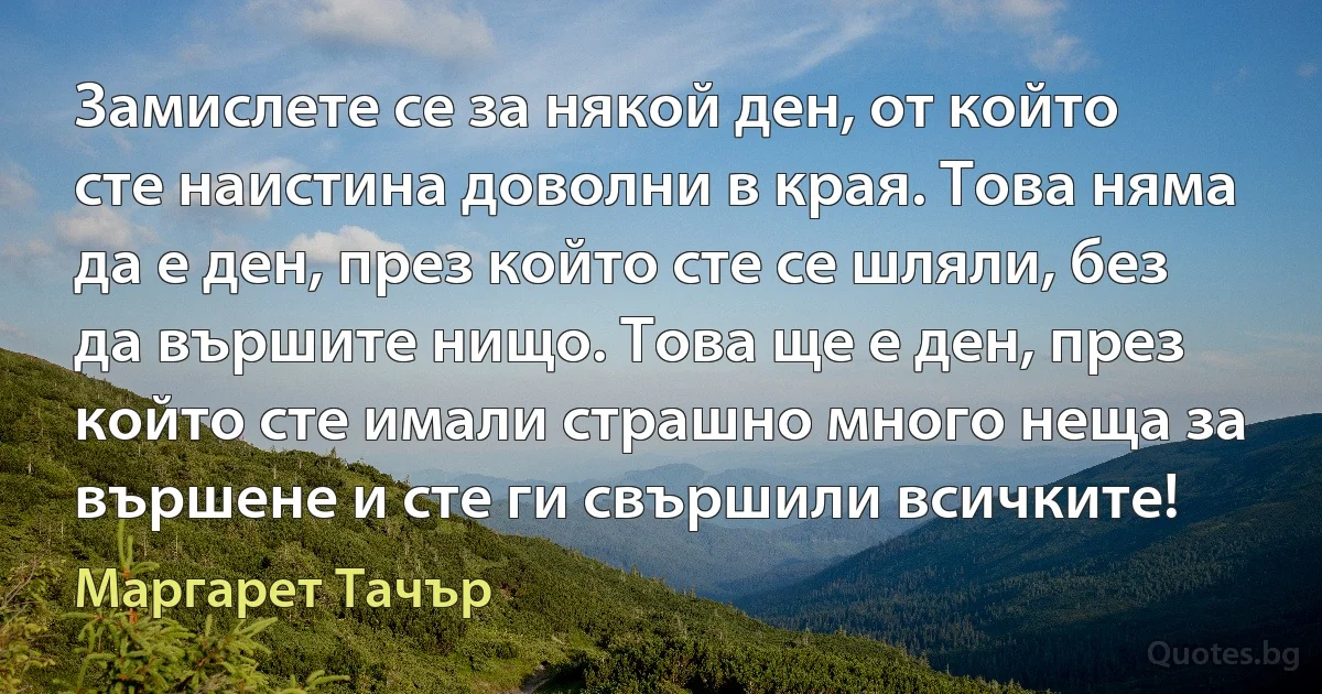 Замислете се за някой ден, от който сте наистина доволни в края. Това няма да е ден, през който сте се шляли, без да вършите нищо. Това ще е ден, през който сте имали страшно много неща за вършене и сте ги свършили всичките! (Маргарет Тачър)