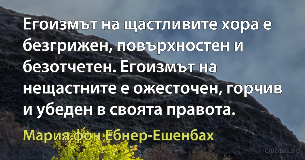 Егоизмът на щастливите хора е безгрижен, повърхностен и безотчетен. Егоизмът на нещастните е ожесточен, горчив и убеден в своята правота. (Мария фон Ебнер-Ешенбах)