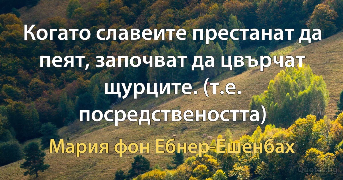 Когато славеите престанат да пеят, започват да цвърчат щурците. (т.е. посредствеността) (Мария фон Ебнер-Ешенбах)