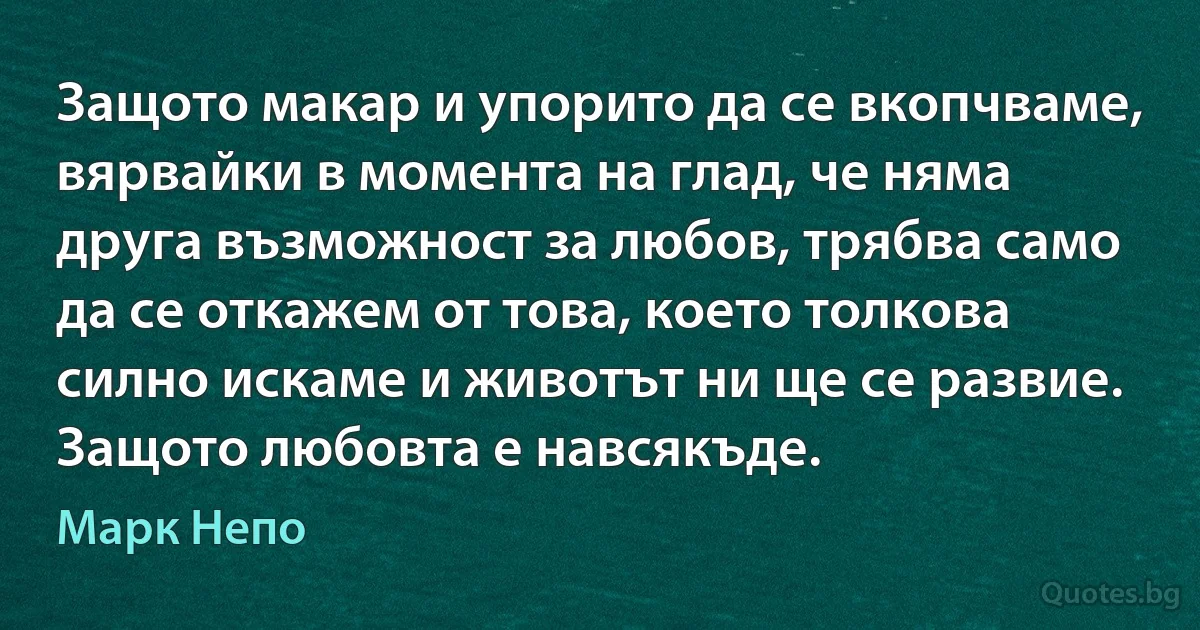 Защото макар и упорито да се вкопчваме, вярвайки в момента на глад, че няма друга възможност за любов, трябва само да се откажем от това, което толкова силно искаме и животът ни ще се развие. Защото любовта е навсякъде. (Марк Непо)