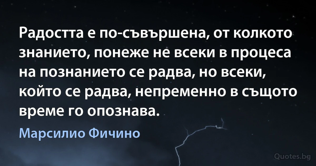 Радостта е по-съвършена, от колкото знанието, понеже не всеки в процеса на познанието се радва, но всеки, който се радва, непременно в същото време го опознава. (Марсилио Фичино)