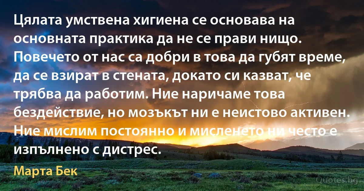 Цялата умствена хигиена се основава на основната практика да не се прави нищо. Повечето от нас са добри в това да губят време, да се взират в стената, докато си казват, че трябва да работим. Ние наричаме това бездействие, но мозъкът ни е неистово активен. Ние мислим постоянно и мисленето ни често е изпълнено с дистрес. (Марта Бек)