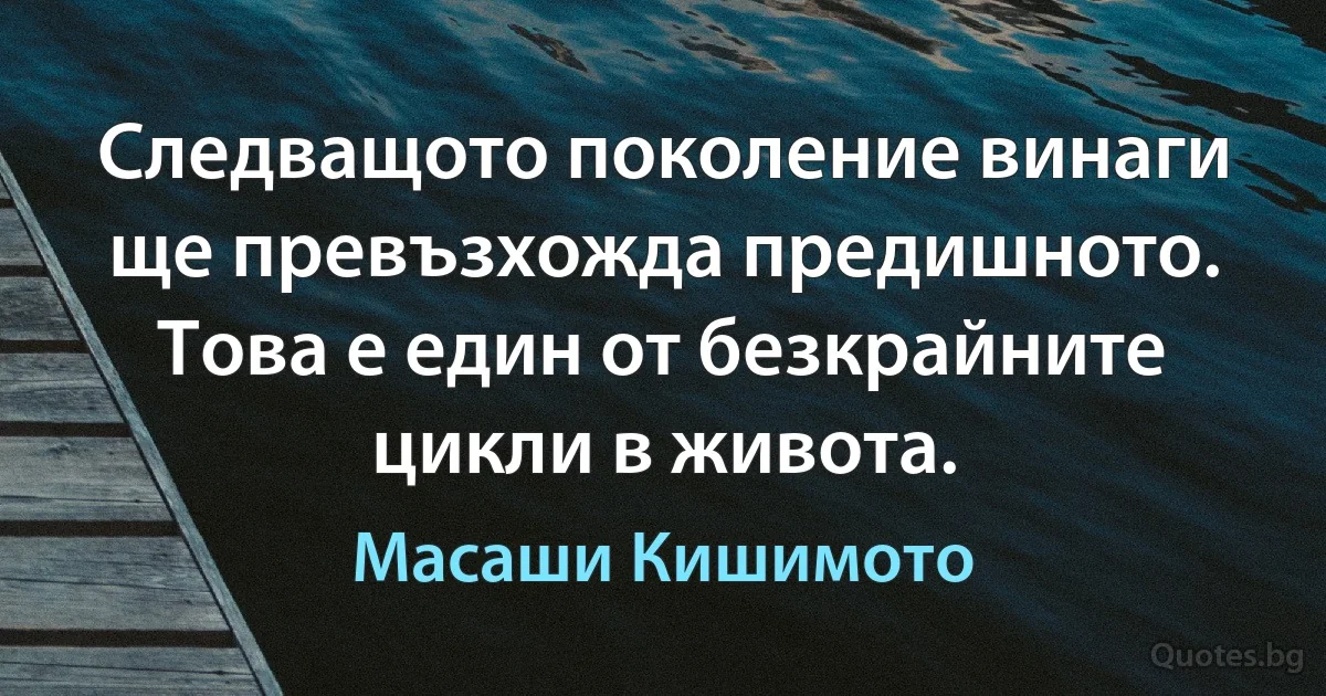 Следващото поколение винаги ще превъзхожда предишното. Това е един от безкрайните цикли в живота. (Масаши Кишимото)