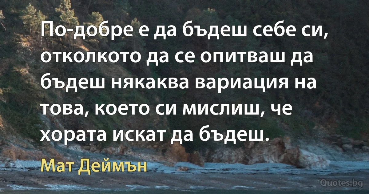 По-добре е да бъдеш себе си, отколкото да се опитваш да бъдеш някаква вариация на това, което си мислиш, че хората искат да бъдеш. (Мат Деймън)