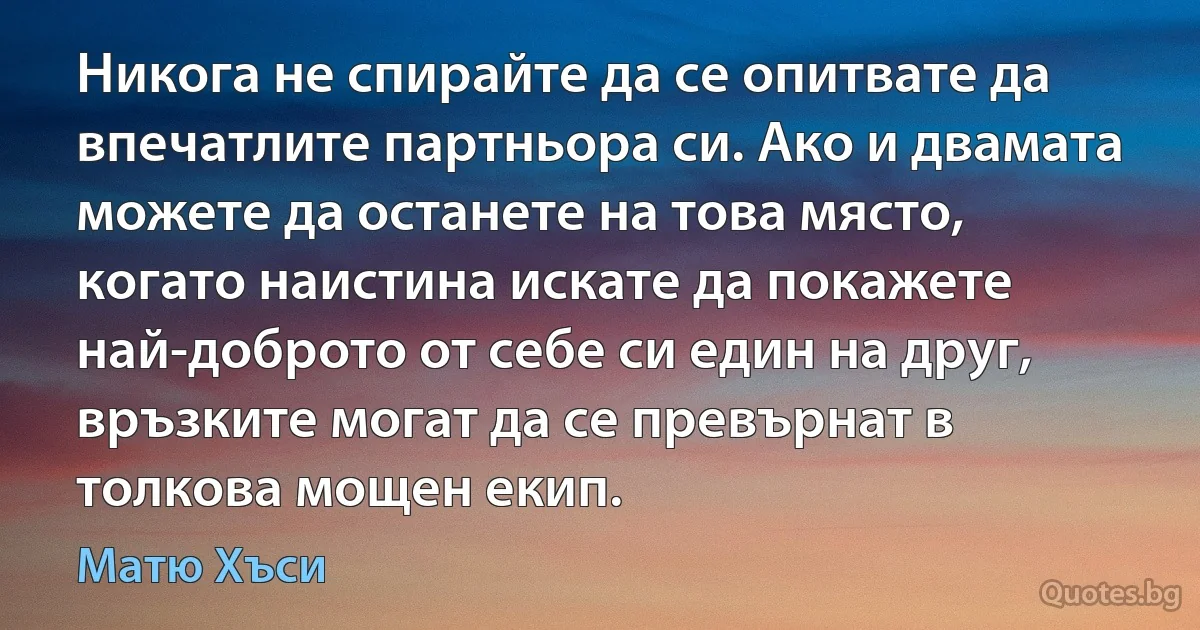 Никога не спирайте да се опитвате да впечатлите партньора си. Ако и двамата можете да останете на това място, когато наистина искате да покажете най-доброто от себе си един на друг, връзките могат да се превърнат в толкова мощен екип. (Матю Хъси)