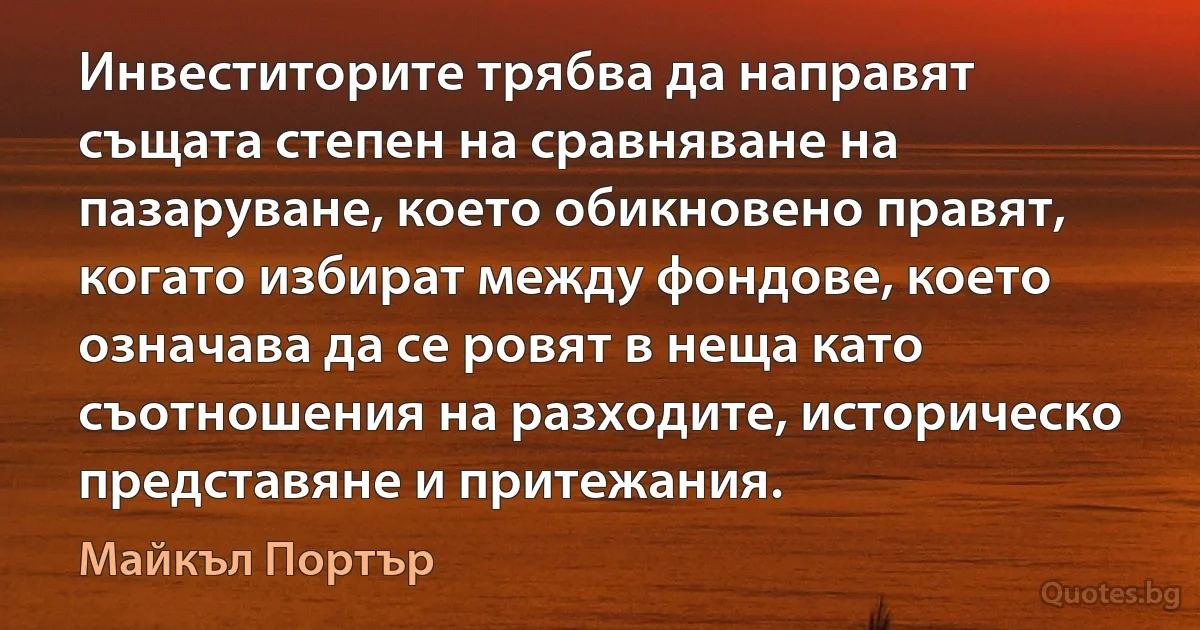 Инвеститорите трябва да направят същата степен на сравняване на пазаруване, което обикновено правят, когато избират между фондове, което означава да се ровят в неща като съотношения на разходите, историческо представяне и притежания. (Майкъл Портър)