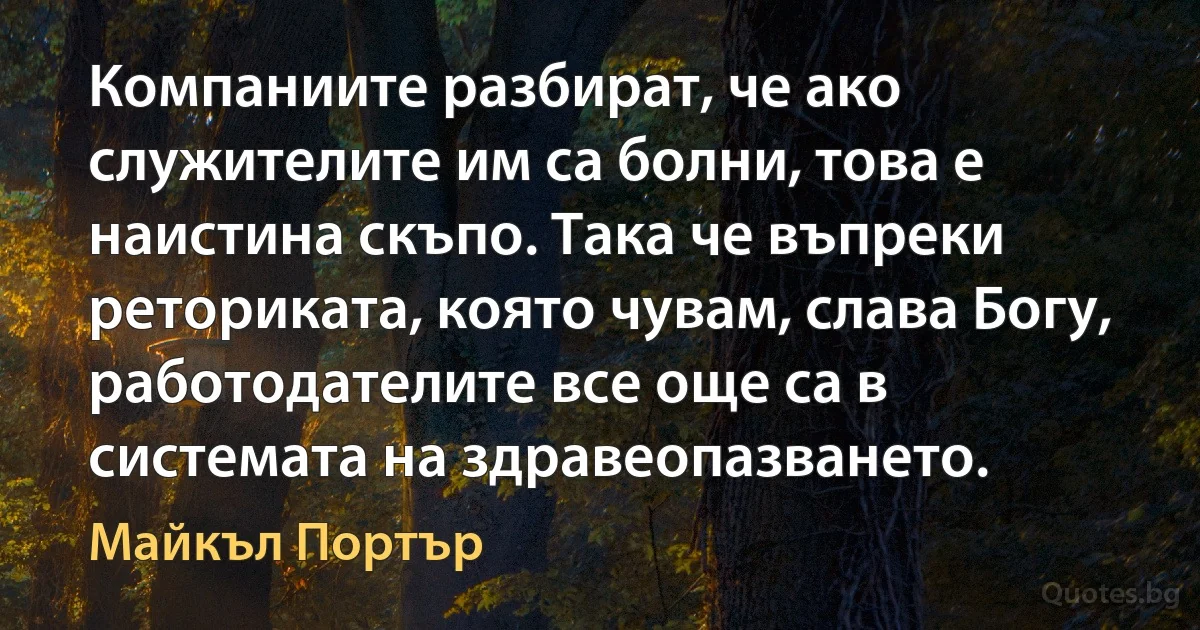 Компаниите разбират, че ако служителите им са болни, това е наистина скъпо. Така че въпреки реториката, която чувам, слава Богу, работодателите все още са в системата на здравеопазването. (Майкъл Портър)