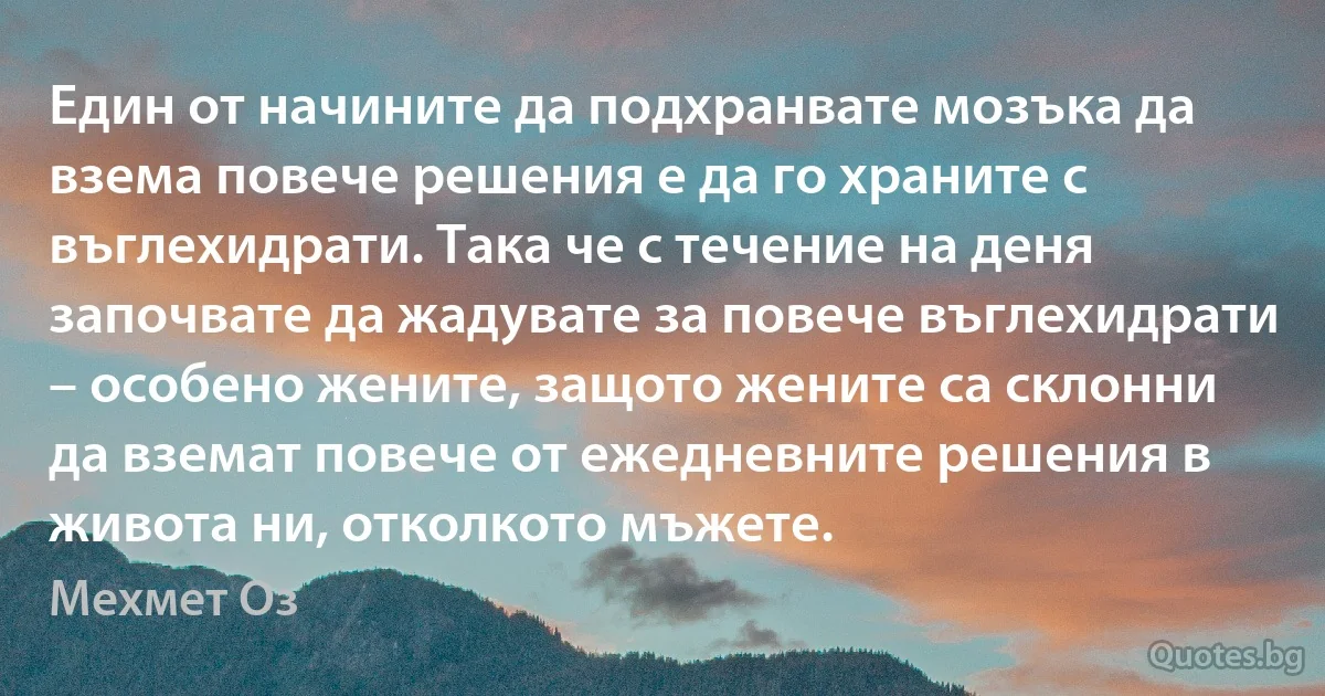 Един от начините да подхранвате мозъка да взема повече решения е да го храните с въглехидрати. Така че с течение на деня започвате да жадувате за повече въглехидрати – особено жените, защото жените са склонни да вземат повече от ежедневните решения в живота ни, отколкото мъжете. (Мехмет Оз)