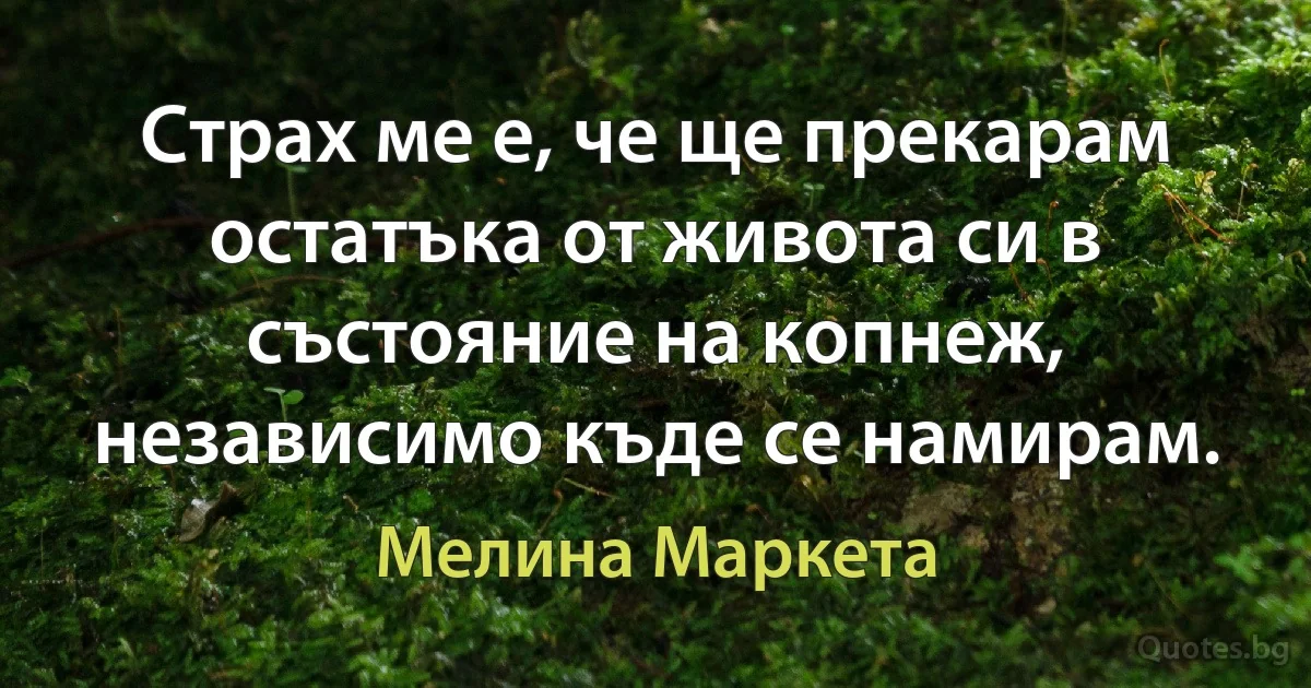 Страх ме е, че ще прекарам остатъка от живота си в състояние на копнеж, независимо къде се намирам. (Мелина Маркета)