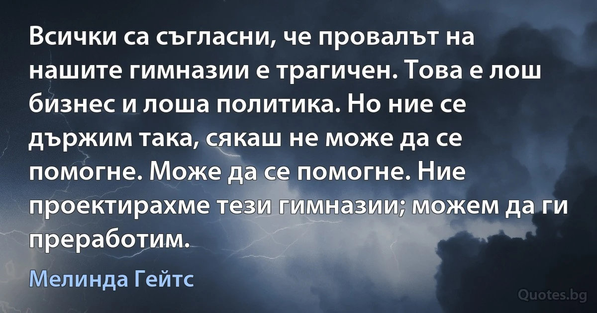 Всички са съгласни, че провалът на нашите гимназии е трагичен. Това е лош бизнес и лоша политика. Но ние се държим така, сякаш не може да се помогне. Може да се помогне. Ние проектирахме тези гимназии; можем да ги преработим. (Мелинда Гейтс)