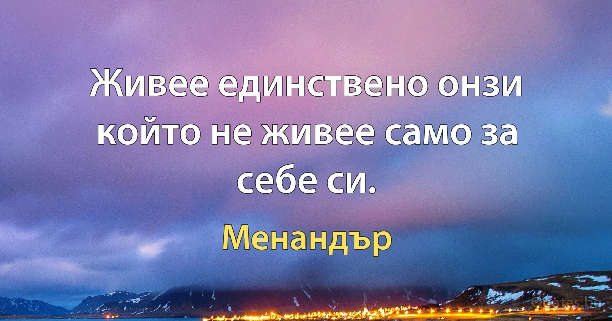 Живее единствено онзи който не живее само за себе си. (Менандър)