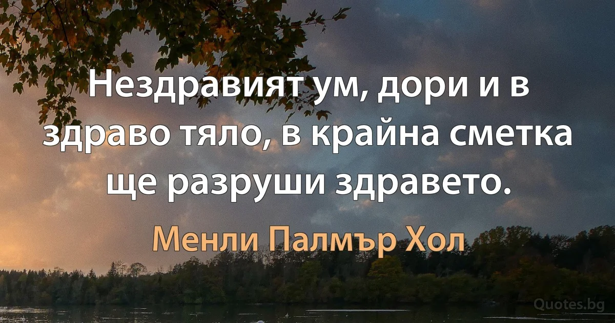 Нездравият ум, дори и в здраво тяло, в крайна сметка ще разруши здравето. (Менли Палмър Хол)