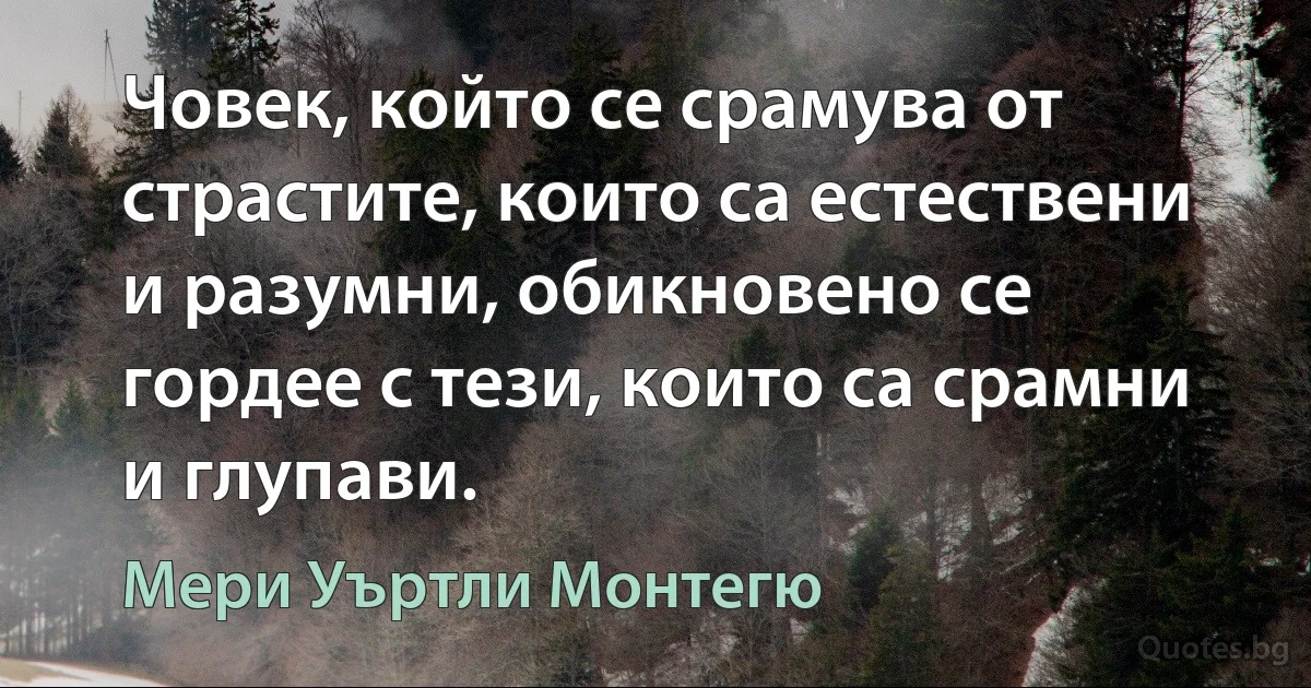 Човек, който се срамува от страстите, които са естествени и разумни, обикновено се гордее с тези, които са срамни и глупави. (Мери Уъртли Монтегю)