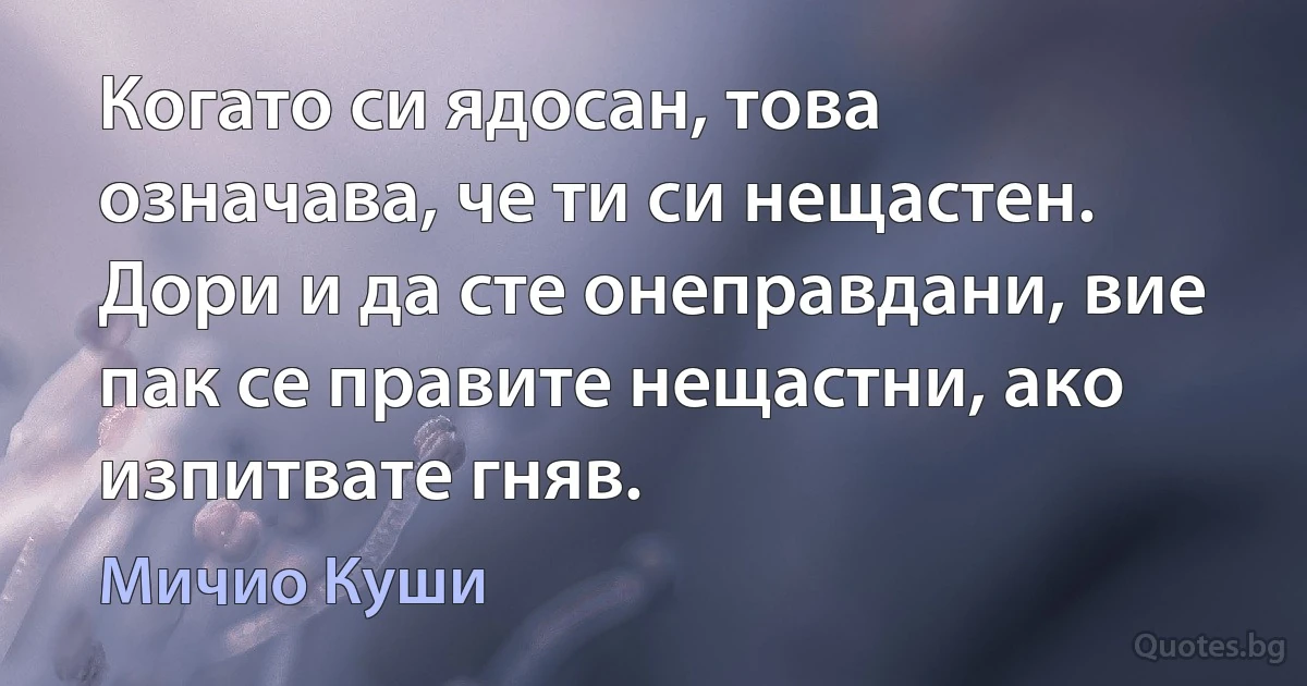 Когато си ядосан, това означава, че ти си нещастен. Дори и да сте онеправдани, вие пак се правите нещастни, ако изпитвате гняв. (Мичио Куши)