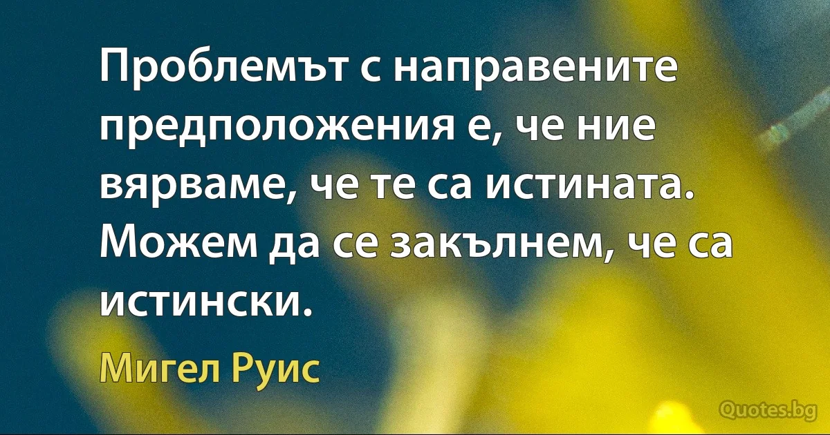 Проблемът с направените предположения е, че ние вярваме, че те са истината. Можем да се закълнем, че са истински. (Мигел Руис)