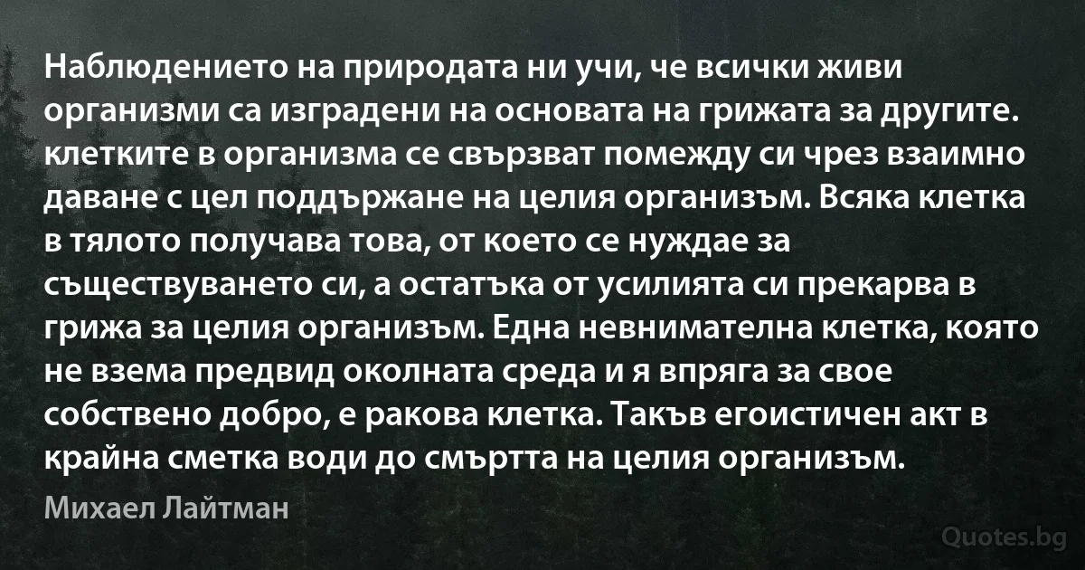 Наблюдението на природата ни учи, че всички живи организми са изградени на основата на грижата за другите. клетките в организма се свързват помежду си чрез взаимно даване с цел поддържане на целия организъм. Всяка клетка в тялото получава това, от което се нуждае за съществуването си, а остатъка от усилията си прекарва в грижа за целия организъм. Една невнимателна клетка, която не взема предвид околната среда и я впряга за свое собствено добро, е ракова клетка. Такъв егоистичен акт в крайна сметка води до смъртта на целия организъм. (Михаел Лайтман)