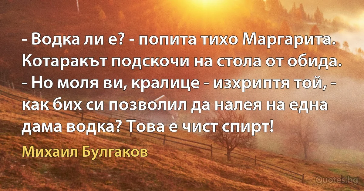 - Водка ли е? - попита тихо Маргарита.
Котаракът подскочи на стола от обида.
- Но моля ви, кралице - изхриптя той, - как бих си позволил да налея на една дама водка? Това е чист спирт! (Михаил Булгаков)