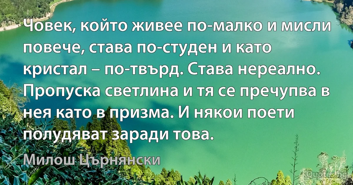 Човек, който живее по-малко и мисли повече, става по-студен и като кристал – по-твърд. Става нереално. Пропуска светлина и тя се пречупва в нея като в призма. И някои поети полудяват заради това. (Милош Църнянски)