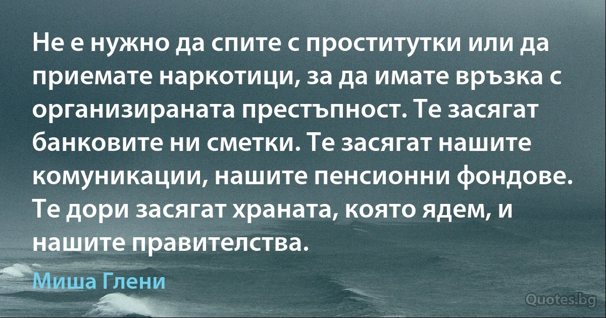 Не е нужно да спите с проститутки или да приемате наркотици, за да имате връзка с организираната престъпност. Те засягат банковите ни сметки. Те засягат нашите комуникации, нашите пенсионни фондове. Те дори засягат храната, която ядем, и нашите правителства. (Миша Глени)