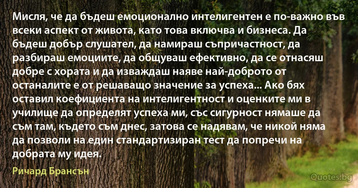 Мисля, че да бъдеш емоционално интелигентен е по-важно във всеки аспект от живота, като това включва и бизнеса. Да бъдеш добър слушател, да намираш съпричастност, да разбираш емоциите, да общуваш ефективно, да се отнасяш добре с хората и да изваждаш наяве най-доброто от останалите е от решаващо значение за успеха... Ако бях оставил коефициента на интелигентност и оценките ми в училище да определят успеха ми, със сигурност нямаше да съм там, където съм днес, затова се надявам, че никой няма да позволи на един стандартизиран тест да попречи на добрата му идея. (Ричард Брансън)
