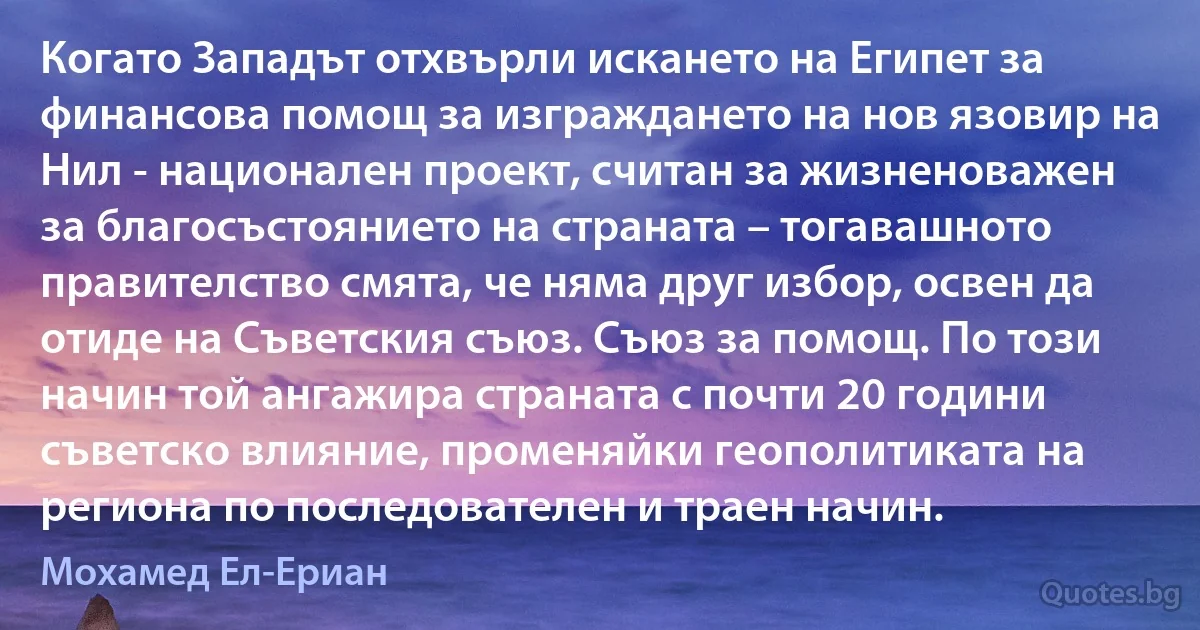 Когато Западът отхвърли искането на Египет за финансова помощ за изграждането на нов язовир на Нил - национален проект, считан за жизненоважен за благосъстоянието на страната – тогавашното правителство смята, че няма друг избор, освен да отиде на Съветския съюз. Съюз за помощ. По този начин той ангажира страната с почти 20 години съветско влияние, променяйки геополитиката на региона по последователен и траен начин. (Мохамед Ел-Ериан)