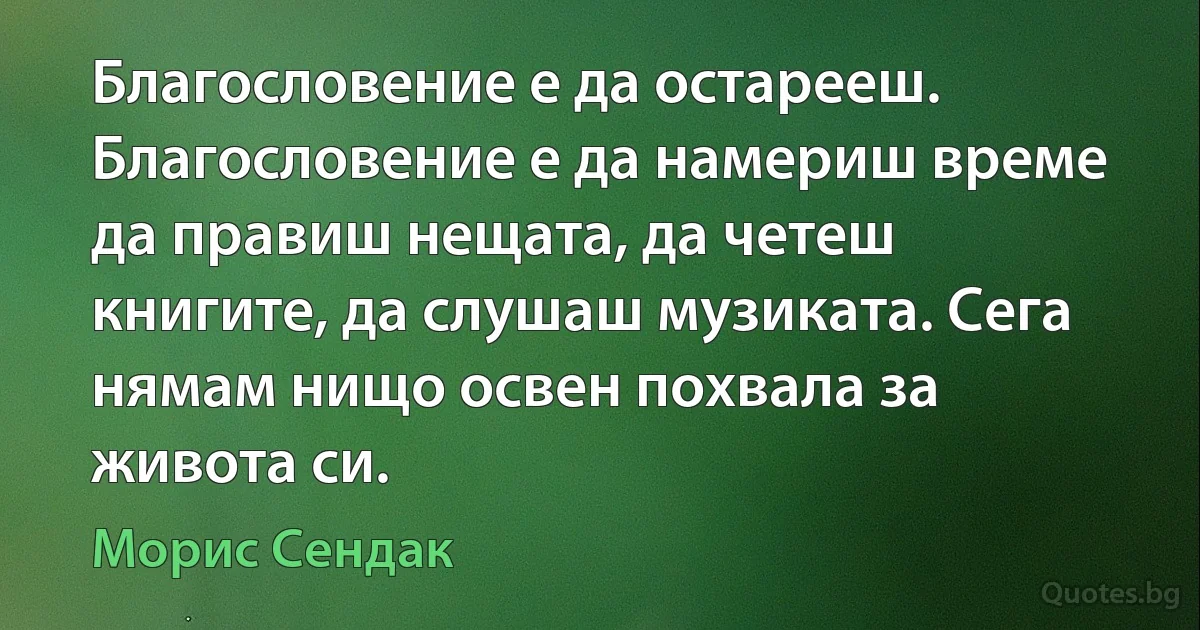 Благословение е да остарееш. Благословение е да намериш време да правиш нещата, да четеш книгите, да слушаш музиката. Сега нямам нищо освен похвала за живота си. (Морис Сендак)