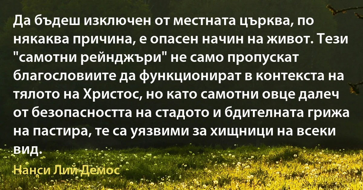 Да бъдеш изключен от местната църква, по някаква причина, е опасен начин на живот. Тези "самотни рейнджъри" не само пропускат благословиите да функционират в контекста на тялото на Христос, но като самотни овце далеч от безопасността на стадото и бдителната грижа на пастира, те са уязвими за хищници на всеки вид. (Нанси Лий Демос)