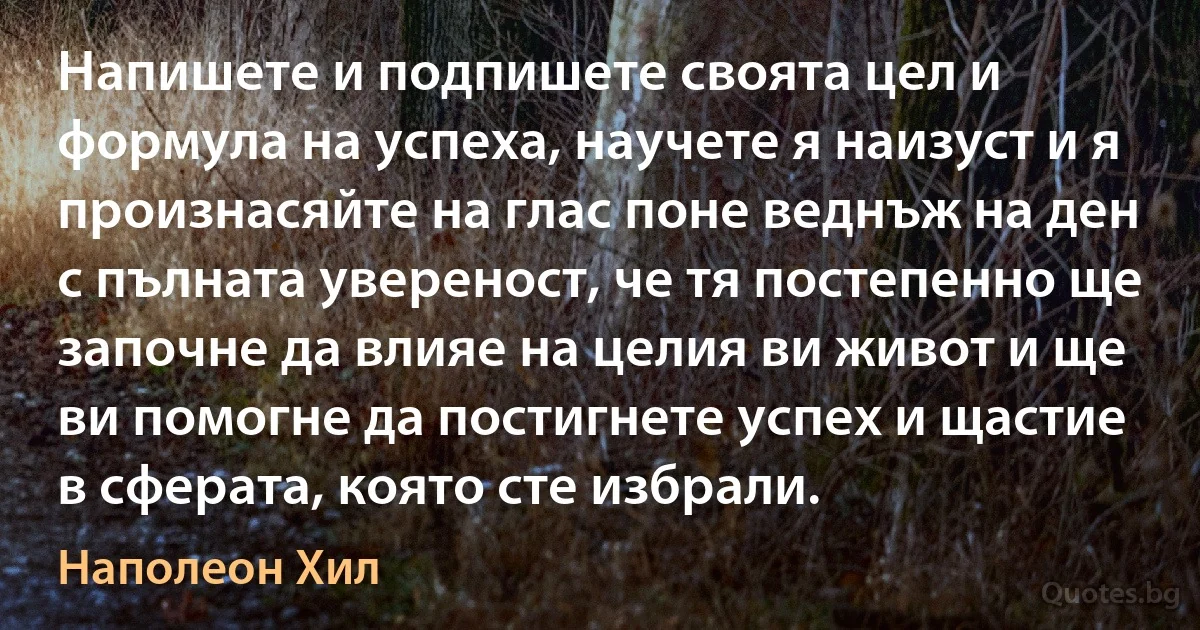 Напишете и подпишете своята цел и формула на успеха, научете я наизуст и я произнасяйте на глас поне веднъж на ден с пълната увереност, че тя постепенно ще започне да влияе на целия ви живот и ще ви помогне да постигнете успех и щастие в сферата, която сте избрали. (Наполеон Хил)