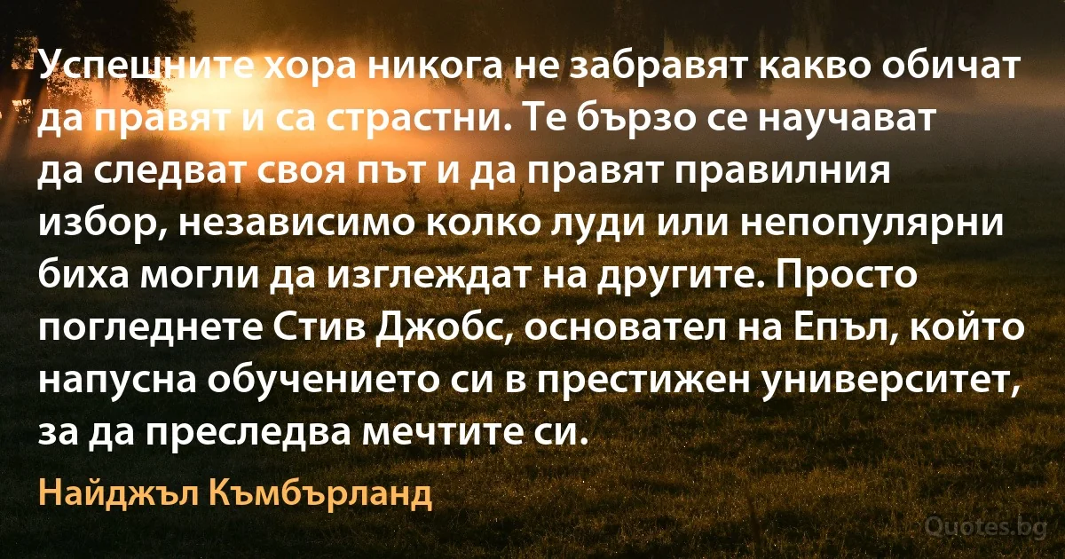 Успешните хора никога не забравят какво обичат да правят и са страстни. Те бързо се научават да следват своя път и да правят правилния избор, независимо колко луди или непопулярни биха могли да изглеждат на другите. Просто погледнете Стив Джобс, основател на Епъл, който напусна обучението си в престижен университет, за да преследва мечтите си. (Найджъл Къмбърланд)