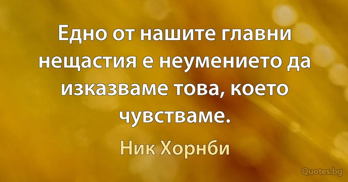 Едно от нашите главни нещастия е неумението да изказваме това, което чувстваме. (Ник Хорнби)