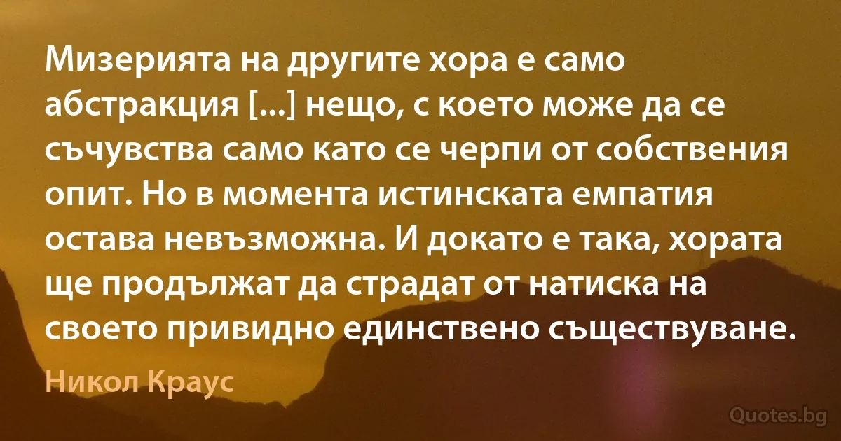 Мизерията на другите хора е само абстракция [...] нещо, с което може да се съчувства само като се черпи от собствения опит. Но в момента истинската емпатия остава невъзможна. И докато е така, хората ще продължат да страдат от натиска на своето привидно единствено съществуване. (Никол Краус)