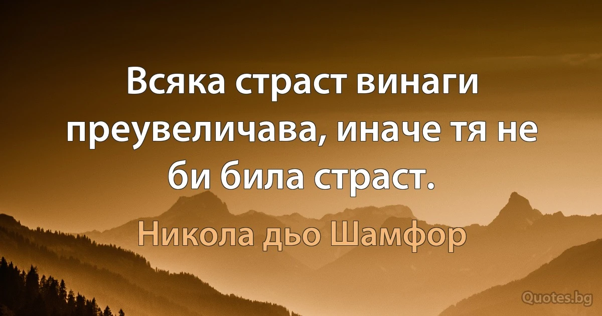 Всяка страст винаги преувеличава, иначе тя не би била страст. (Никола дьо Шамфор)