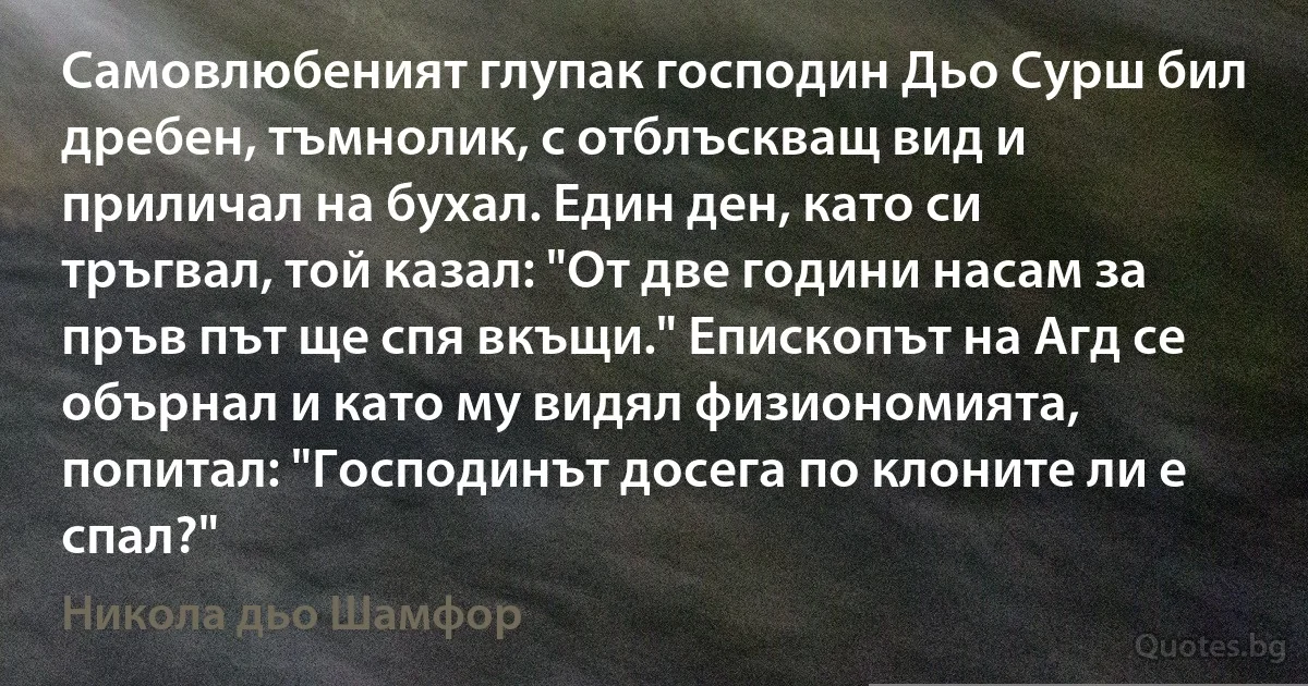 Самовлюбеният глупак господин Дьо Сурш бил дребен, тъмнолик, с отблъскващ вид и приличал на бухал. Един ден, като си тръгвал, той казал: "От две години насам за пръв път ще спя вкъщи." Епископът на Агд се обърнал и като му видял физиономията, попитал: "Господинът досега по клоните ли е спал?" (Никола дьо Шамфор)