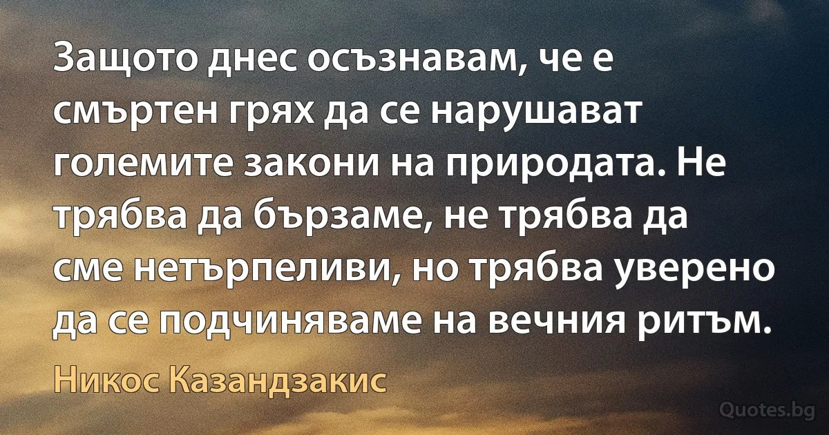 Защото днес осъзнавам, че е смъртен грях да се нарушават големите закони на природата. Не трябва да бързаме, не трябва да сме нетърпеливи, но трябва уверено да се подчиняваме на вечния ритъм. (Никос Казандзакис)