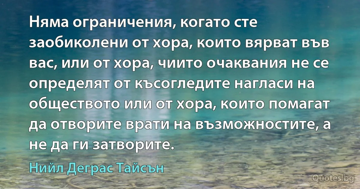 Няма ограничения, когато сте заобиколени от хора, които вярват във вас, или от хора, чиито очаквания не се определят от късогледите нагласи на обществото или от хора, които помагат да отворите врати на възможностите, а не да ги затворите. (Нийл Деграс Тайсън)