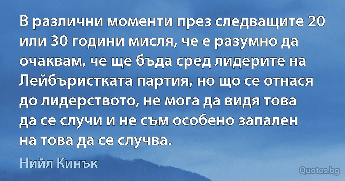 В различни моменти през следващите 20 или 30 години мисля, че е разумно да очаквам, че ще бъда сред лидерите на Лейбъристката партия, но що се отнася до лидерството, не мога да видя това да се случи и не съм особено запален на това да се случва. (Нийл Кинък)