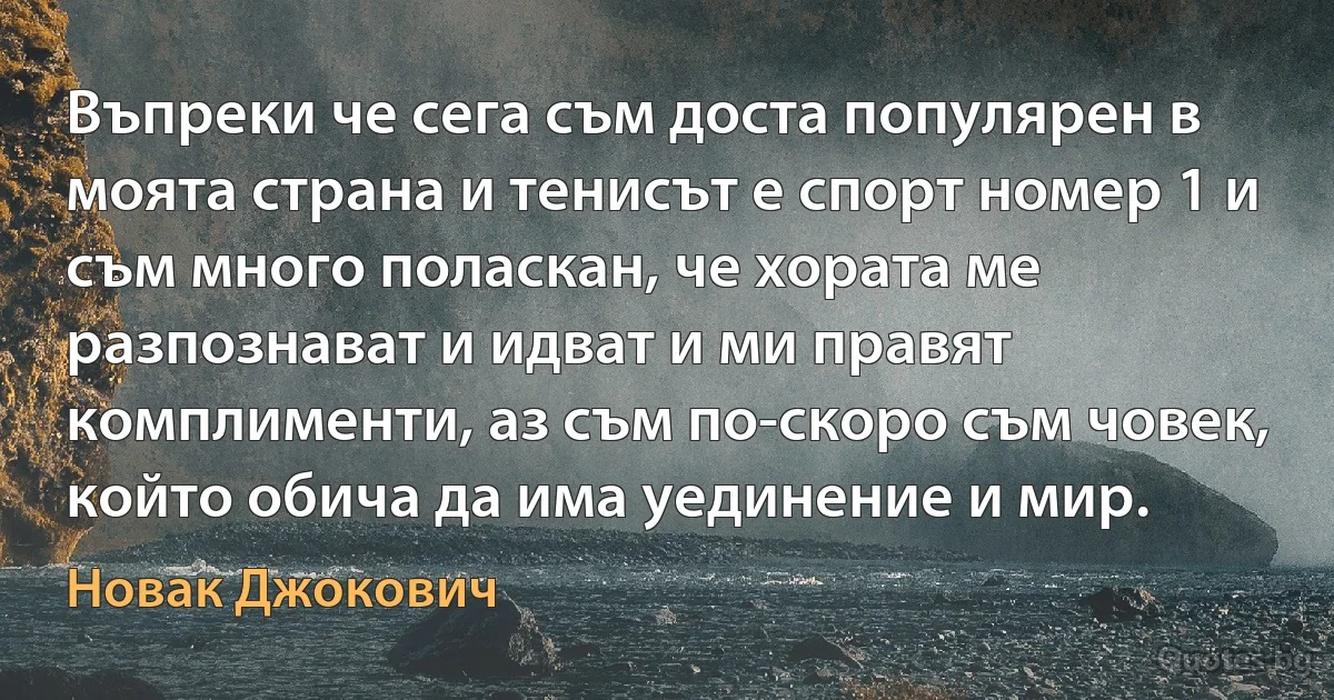 Въпреки че сега съм доста популярен в моята страна и тенисът е спорт номер 1 и съм много поласкан, че хората ме разпознават и идват и ми правят комплименти, аз съм по-скоро съм човек, който обича да има уединение и мир. (Новак Джокович)