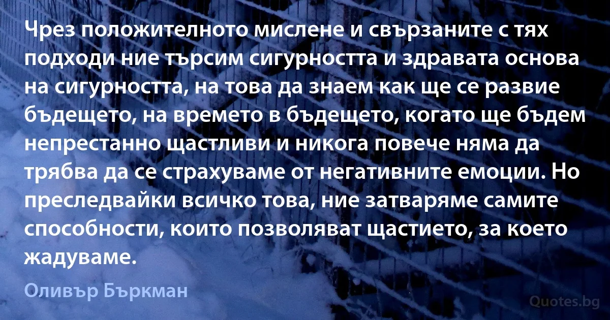 Чрез положителното мислене и свързаните с тях подходи ние търсим сигурността и здравата основа на сигурността, на това да знаем как ще се развие бъдещето, на времето в бъдещето, когато ще бъдем непрестанно щастливи и никога повече няма да трябва да се страхуваме от негативните емоции. Но преследвайки всичко това, ние затваряме самите способности, които позволяват щастието, за което жадуваме. (Оливър Бъркман)