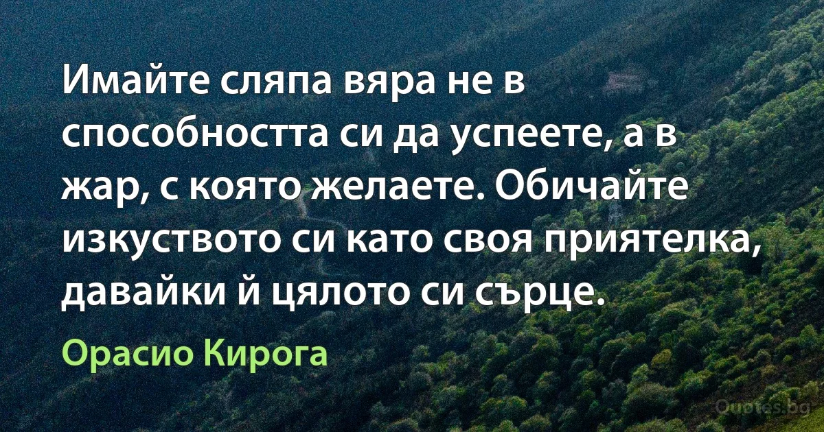 Имайте сляпа вяра не в способността си да успеете, а в жар, с която желаете. Обичайте изкуството си като своя приятелка, давайки й цялото си сърце. (Орасио Кирога)