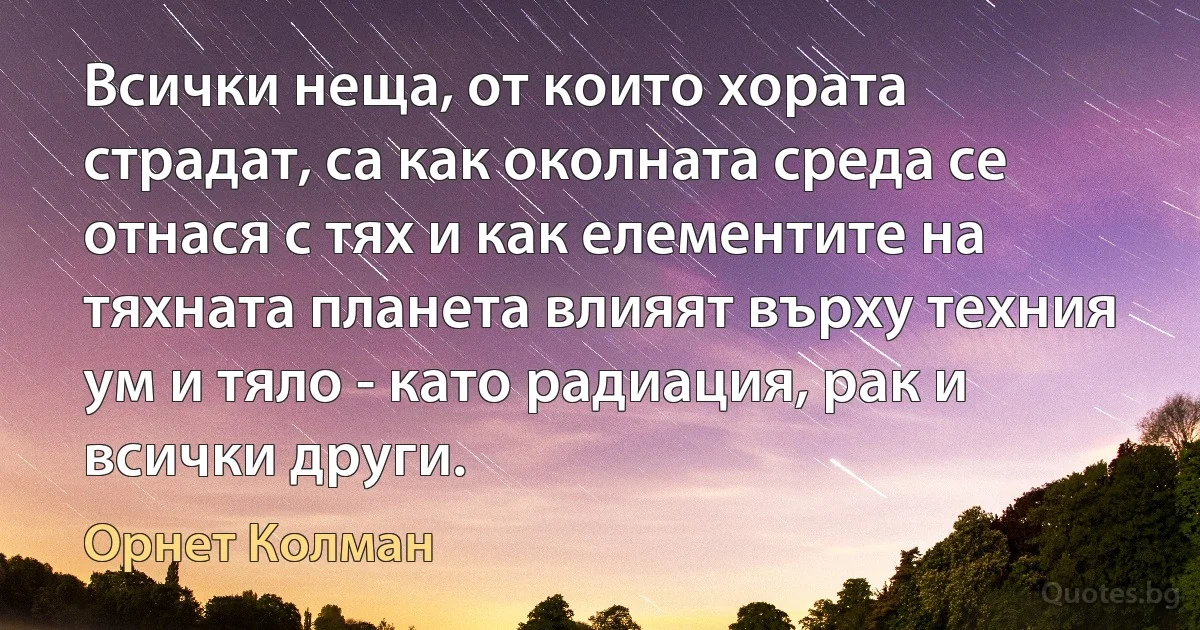 Всички неща, от които хората страдат, са как околната среда се отнася с тях и как елементите на тяхната планета влияят върху техния ум и тяло - като радиация, рак и всички други. (Орнет Колман)