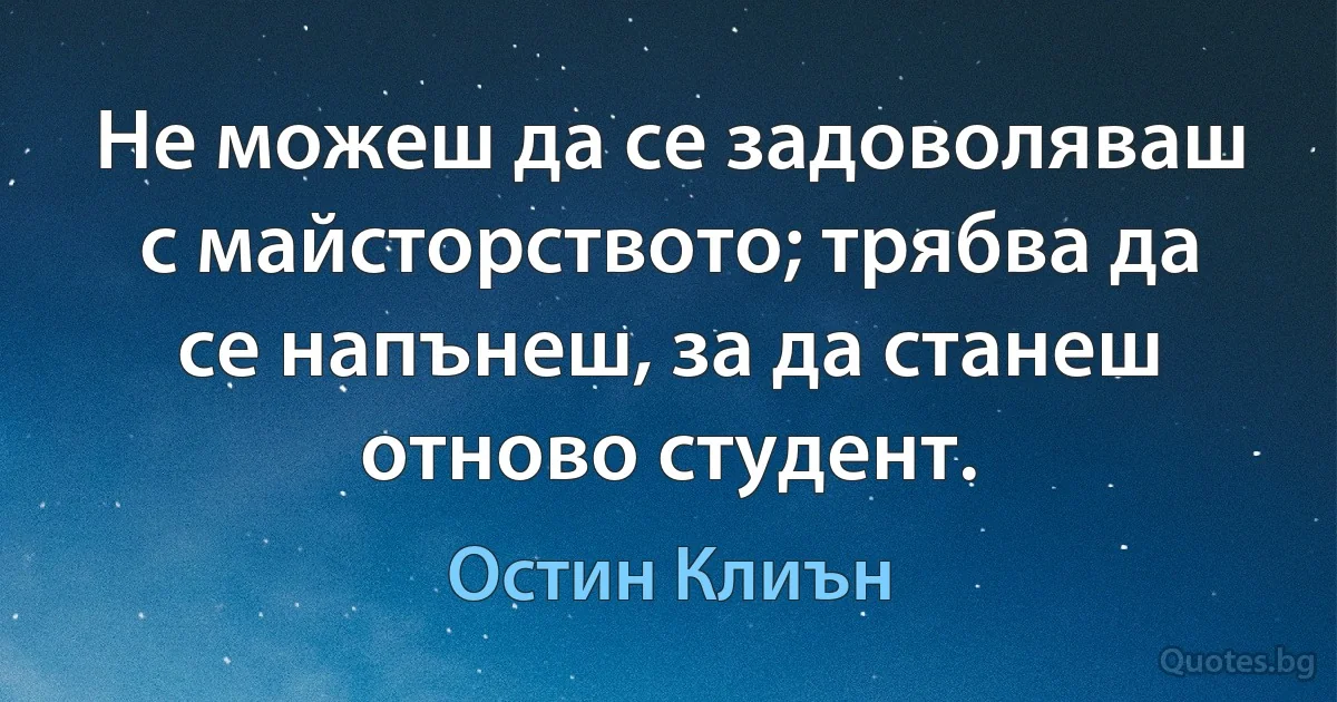 Не можеш да се задоволяваш с майсторството; трябва да се напънеш, за да станеш отново студент. (Остин Клиън)