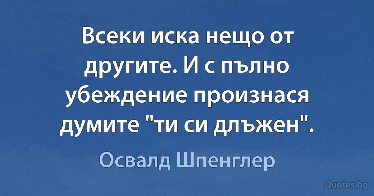 Всеки иска нещо от другите. И с пълно убеждение произнася думите "ти си длъжен". (Освалд Шпенглер)