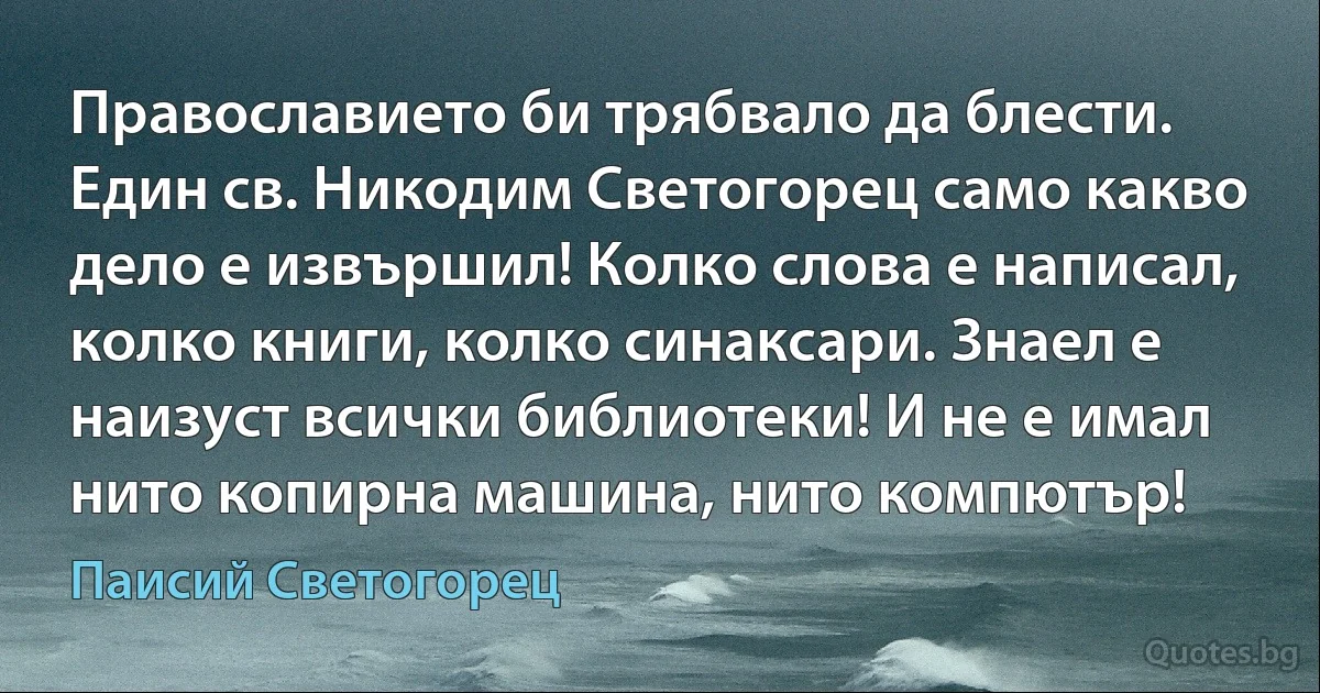 Православието би трябвало да блести. Един св. Никодим Светогорец само какво дело е извършил! Колко слова е написал, колко книги, колко синаксари. Знаел е наизуст всички библиотеки! И не е имал нито копирна машина, нито компютър! (Паисий Светогорец)