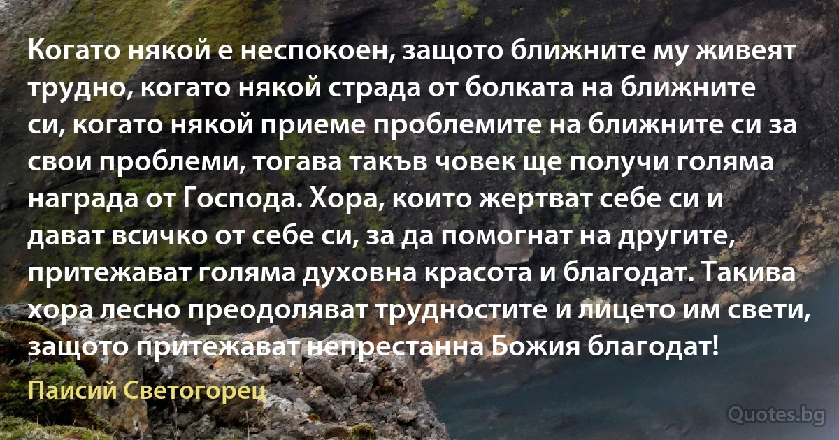 Когато някой е неспокоен, защото ближните му живеят трудно, когато някой страда от болката на ближните си, когато някой приеме проблемите на ближните си за свои проблеми, тогава такъв човек ще получи голяма награда от Господа. Хора, които жертват себе си и дават всичко от себе си, за да помогнат на другите, притежават голяма духовна красота и благодат. Такива хора лесно преодоляват трудностите и лицето им свети, защото притежават непрестанна Божия благодат! (Паисий Светогорец)