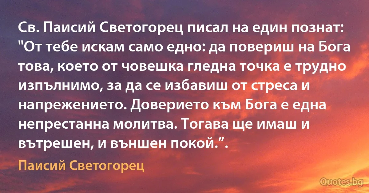 Св. Паисий Светогорец писал на един познат:
"От тебе искам само едно: да повериш на Бога това, което от човешка гледна точка е трудно изпълнимо, за да се избавиш от стреса и напрежението. Доверието към Бога е една непрестанна молитва. Тогава ще имаш и вътрешен, и външен покой.”. (Паисий Светогорец)